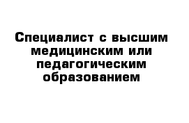 Специалист с высшим медицинским или педагогическим образованием